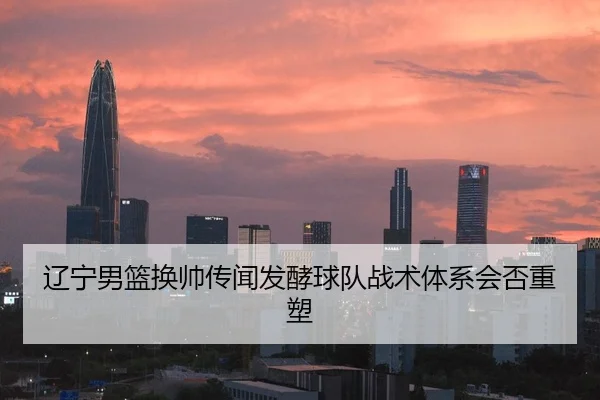辽宁男篮换帅传闻发酵球队战术体系会否重塑