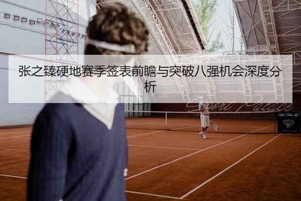 张之臻硬地赛季签表前瞻与突破八强机会深度分析