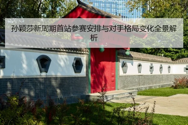 孙颖莎新周期首站参赛安排与对手格局变化全景解析